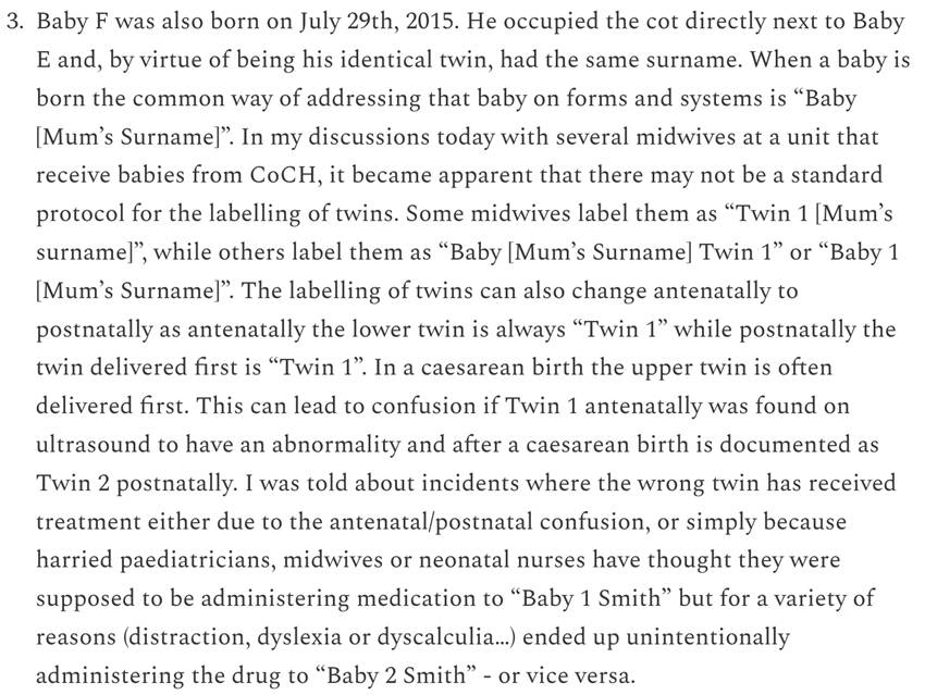 Block of printed text discussing twin labeling practices in hospitals: '3. Baby F was also born on July 29th, 2015. He occupied the cot directly next to Baby E and, by virtue of being his identical twin, had the same surname. When a baby is born the common way of addressing that baby on forms and systems is “Baby [Mum’s Surname]”. In my discussions today with several midwives at a unit that receive babies from CoCH, it became apparent that there may not be a standard protocol for the labelling of twins. Some midwives label them as “Twin 1 [Mum’s surname]”, while others label them as “Baby [Mum’s Surname] Twin 1” or “Baby 1 [Mum’s Surname]”. The labelling of twins can also change antenatally to postnatally as antenatally the lower twin is always “Twin 1” while postnatally the twin delivered first is “Twin 1”. In a caesarean birth the upper twin is often delivered first. This can lead to confusion if Twin 1 antenatally was found on ultrasound to have an abnormality and after a caesarean birth is documented as Twin 2 postnatally. I was told about incidents where the wrong twin has received treatment either due to the antenatal/postnatal confusion, or simply because harried paediatricians, midwives or neonatal nurses have thought they were supposed to be administering medication to “Baby 1 Smith” but for a variety of reasons (distraction, dyslexia or dyscalculia...) ended up unintentionally administering the drug to “Baby 2 Smith” - or vice versa.
