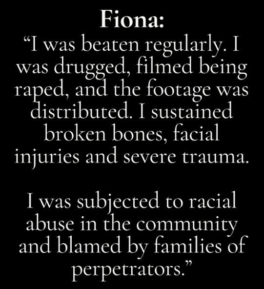 Quote by Fiona describing abuse and trauma: “I was beaten regularly. I was drugged, filmed being raped, and the footage was distributed. I sustained broken bones, facial injuries and severe trauma. I was subjected to racial abuse in the community and blamed by families of perpetrators.”