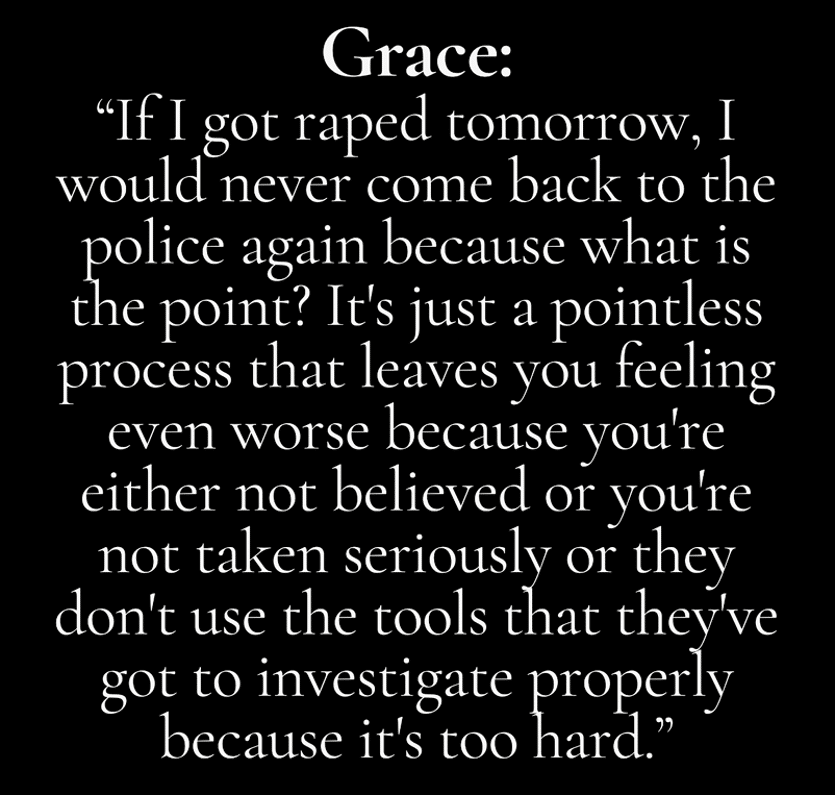 image - The Expose Grace: 'If I got raped tomorrow, I would never come back to the police again because what is the point? It's just a pointless process that leaves you feeling even worse because you're either not believed or you're not taken seriously or they don't use the tools that they've got to investigate properly because it's too hard.'