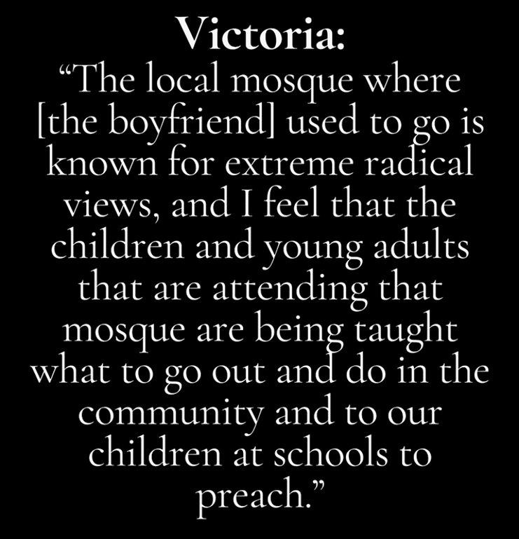 Quote attributed to Victoria: 'The local mosque where [the boyfriend] used to go is known for extreme radical views, and I feel that the children and young adults that are attending that mosque are being taught what to go out and do in the community and to our children at schools to preach.'
